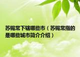 蘇錫常下轄哪些市（蘇錫常指的是哪些城市簡(jiǎn)介介紹）