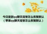 今日更新qq聊天背景怎么恢復默認（蘋果qq聊天背景怎么恢復默認）