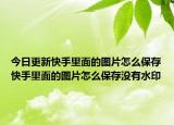 今日更新快手里面的圖片怎么保存快手里面的圖片怎么保存沒有水印