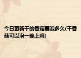 今日更新干的香菇要泡多久(干香菇可以泡一晚上嗎)