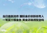 當日最新消息 國際金價創(chuàng)新低有人一筆買十根金條 黃金還值得投資嗎