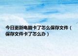 今日更新電腦卡了怎么保存文件（保存文件卡了怎么辦）