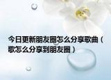 今日更新朋友圈怎么分享歌曲（歌怎么分享到朋友圈）