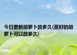 今日更新胡蘿卜放多久(蒸好的胡蘿卜可以放多久)