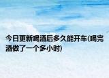 今日更新喝酒后多久能開車(喝完酒做了一個多小時)