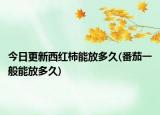 今日更新西紅柿能放多久(番茄一般能放多久)