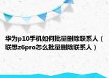 華為p10手機如何批量刪除聯(lián)系人（聯(lián)想z6pro怎么批量刪除聯(lián)系人）