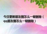 今日更新朋友圈怎么一鍵刪除（qq朋友圈怎么一鍵刪除）