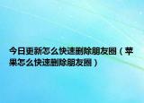 今日更新怎么快速刪除朋友圈（蘋果怎么快速刪除朋友圈）