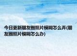今日更新朋友圈照片模糊怎么弄(朋友圈照片模糊怎么辦)
