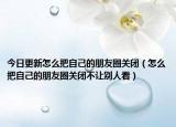 今日更新怎么把自己的朋友圈關(guān)閉（怎么把自己的朋友圈關(guān)閉不讓別人看）