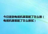 今日更新電視機屏幕臟了怎么擦（電視機屏幕臟了怎么擦拭）