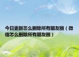 今日更新怎么刪除所有朋友圈（微信怎么刪除所有朋友圈）