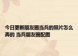 今日更新朋友圈當兵的照片怎么弄的 當兵朋友圈配圖