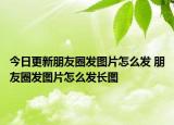 今日更新朋友圈發(fā)圖片怎么發(fā) 朋友圈發(fā)圖片怎么發(fā)長圖