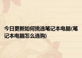 今日更新如何挑選筆記本電腦(筆記本電腦怎么選購)