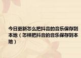 今日更新怎么把抖音的音樂(lè)保存到本地（怎樣把抖音的音樂(lè)保存到本地）