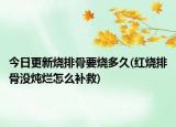 今日更新燒排骨要燒多久(紅燒排骨沒(méi)燉爛怎么補(bǔ)救)