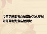 今日更新淘寶店鋪網(wǎng)址怎么復(fù)制 如何復(fù)制淘寶店鋪網(wǎng)址