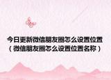 今日更新微信朋友圈怎么設(shè)置位置（微信朋友圈怎么設(shè)置位置名稱）