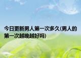 今日更新男人第一次多久(男人的第一次越晚越好嗎)