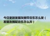 今日更新發(fā)朋友圈帶音樂怎么發(fā)（發(fā)朋友圈配音樂怎么弄）