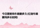 今日更新燉牛腩要多久(紅燒牛腩要燉多長時間)