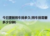 今日更新煎牛排多久(煎牛排需要多少分鐘)