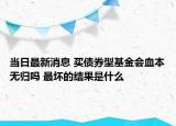 當(dāng)日最新消息 買債券型基金會血本無歸嗎 最壞的結(jié)果是什么