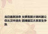 當(dāng)日最新消息 女顧客掀火鍋叫囂讓你從漢中消失 因嫌腦花太貴發(fā)生爭(zhēng)執(zhí)