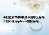 今日更新蘋果6長期不用怎么保存(長期不使用iphone如何保存)