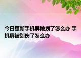 今日更新手機屏被劃了怎么辦 手機屏被劃傷了怎么辦
