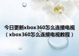 今日更新xbox360怎么連接電視（xbox360怎么連接電視教程）