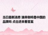 當(dāng)日最新消息 瑞幸咖啡是中國的品牌嗎 點擊進來看答案