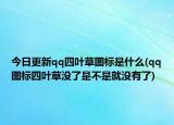 今日更新qq四葉草圖標(biāo)是什么(qq圖標(biāo)四葉草沒了是不是就沒有了)