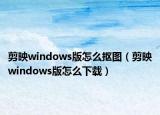 剪映windows版怎么摳圖（剪映windows版怎么下載）