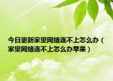 今日更新家里網(wǎng)絡(luò)連不上怎么辦（家里網(wǎng)絡(luò)連不上怎么辦蘋(píng)果）