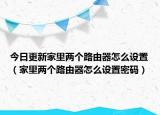 今日更新家里兩個(gè)路由器怎么設(shè)置（家里兩個(gè)路由器怎么設(shè)置密碼）