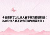 今日更新怎么讓別人看不到我的朋友圈（怎么讓別人看不到我的朋友圈背景圖）
