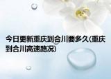 今日更新重慶到合川要多久(重慶到合川高速路況)