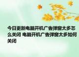 今日更新電腦開機(jī)廣告彈窗太多怎么關(guān)閉 電腦開機(jī)廣告彈窗太多如何關(guān)閉