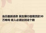 當(dāng)日最新消息 民生銀行信用貸款30萬難嗎 收入必須達(dá)到這個數(shù)