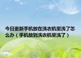今日更新手機(jī)放在洗衣機(jī)里洗了怎么辦（手機(jī)放到洗衣機(jī)里洗了）
