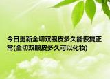 今日更新全切雙眼皮多久能恢復(fù)正常(全切雙眼皮多久可以化妝)