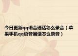 今日更新qq語(yǔ)音通話(huà)怎么錄音（蘋(píng)果手機(jī)qq語(yǔ)音通話(huà)怎么錄音）