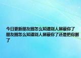 今日更新朋友圈怎么知道別人屏蔽你了 朋友圈怎么知道別人屏蔽你了還是把你刪了