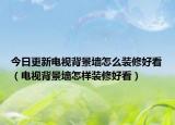 今日更新電視背景墻怎么裝修好看（電視背景墻怎樣裝修好看）
