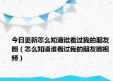 今日更新怎么知道誰(shuí)看過(guò)我的朋友圈（怎么知道誰(shuí)看過(guò)我的朋友圈視頻）