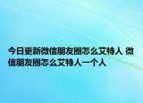 今日更新微信朋友圈怎么艾特人 微信朋友圈怎么艾特人一個(gè)人