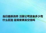 當(dāng)日最新消息 注冊(cè)公司資金多少有什么區(qū)別 是需要真實(shí)交錢嗎